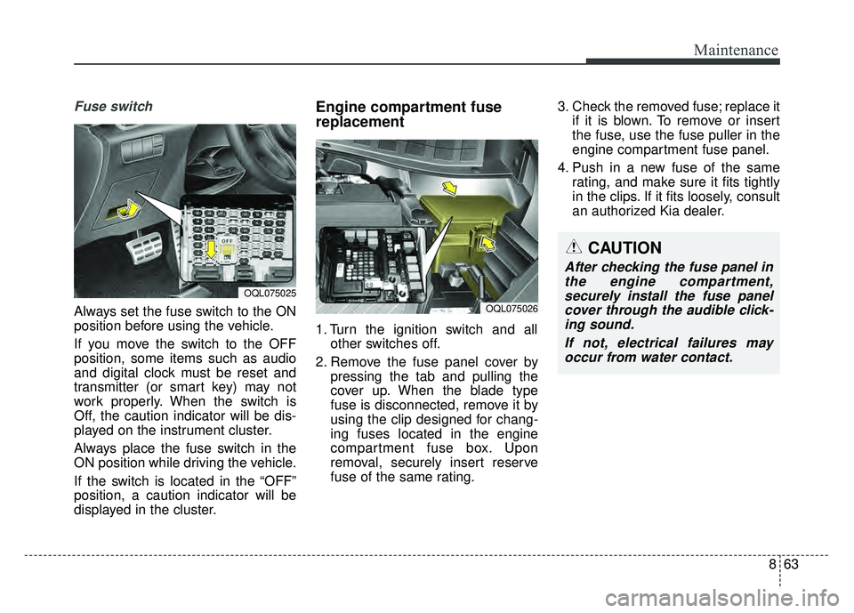 KIA SPORTAGE 2018 Owners Manual 863
Maintenance
Fuse switch
Always set the fuse switch to the ON
position before using the vehicle.
If you move the switch to the OFF
position, some items such as audio
and digital clock must be reset KIA SPORTAGE 2018 Owners Manual 863
Maintenance
Fuse switch
Always set the fuse switch to the ON
position before using the vehicle.
If you move the switch to the OFF
position, some items such as audio
and digital clock must be reset