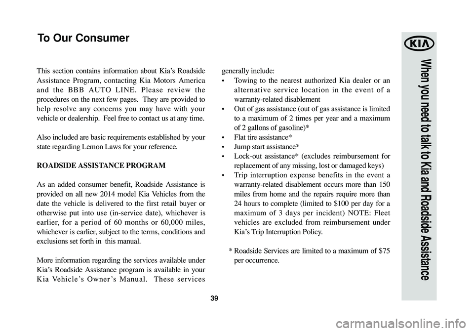 KIA SPORTAGE 2014 Warranty and Consumer Information Guide 39
When you need to talk to Kia and Roadside Assistance
This section contains information about Kia’s Roadside
Assistance Program, contacting Kia Motors America
and the BBB AUTO LINE. Please review KIA SPORTAGE 2014 Warranty and Consumer Information Guide 39
When you need to talk to Kia and Roadside Assistance
This section contains information about Kia’s Roadside
Assistance Program, contacting Kia Motors America
and the BBB AUTO LINE. Please review
