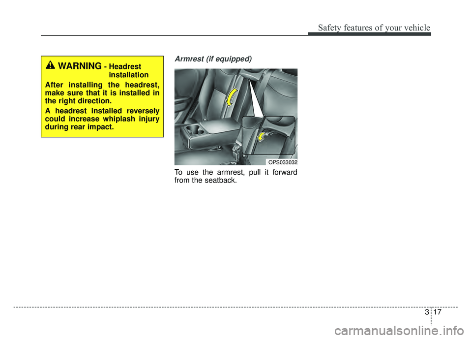 KIA SOUL 2017  Owners Manual 317
Safety features of your vehicle
Armrest (if equipped)
To use the armrest, pull it forward
from the seatback.
OPS033032
WARNING- Headrestinstallation
After installing the headrest,
make sure that i