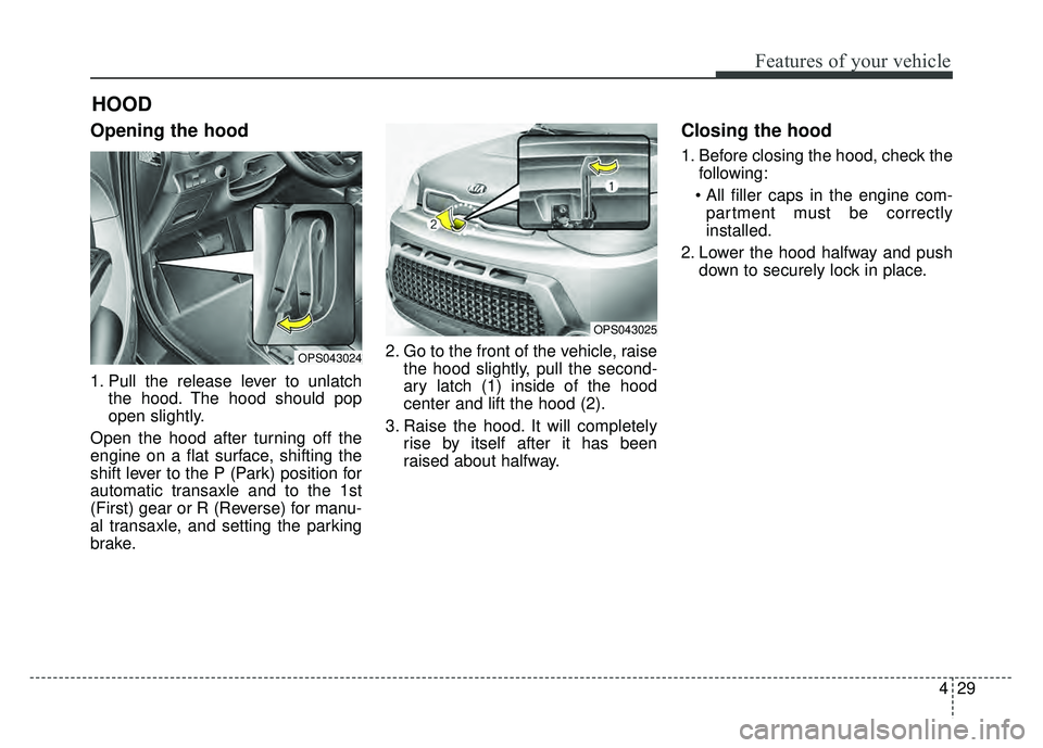 KIA SOUL 2015  Owners Manual 429
Features of your vehicle
Opening the hood 
1. Pull the release lever to unlatchthe hood. The hood should pop
open slightly.
Open the hood after turning off the
engine on a flat surface, shifting t