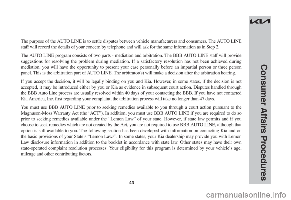 KIA CARNIVAL 2023  Warranty and Consumer Information Guide 43
Consumer Affairs Procedures
The purpose of the AUTO LINE is to settle disputes between vehicle manufacturers and consumers. The AUTO LINE 
staff will record the details of your concern by telephone