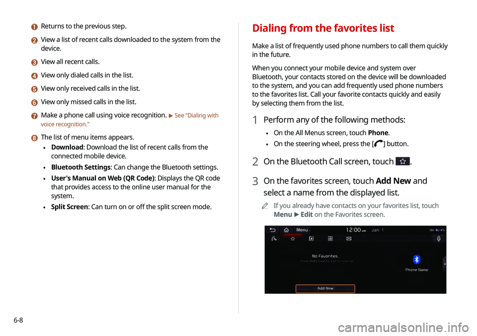 KIA TELLURIDE 2020 Navigation System Quick Reference Guide 6-8
Dialing from the favorites list
Make a list of frequently used phone numbers to call them quickly
in the future.
When you connect your mobile device and system over
Bluetooth, your contacts stor KIA TELLURIDE 2020 Navigation System Quick Reference Guide 6-8
Dialing from the favorites list
Make a list of frequently used phone numbers to call them quickly
in the future.
When you connect your mobile device and system over
Bluetooth, your contacts stor