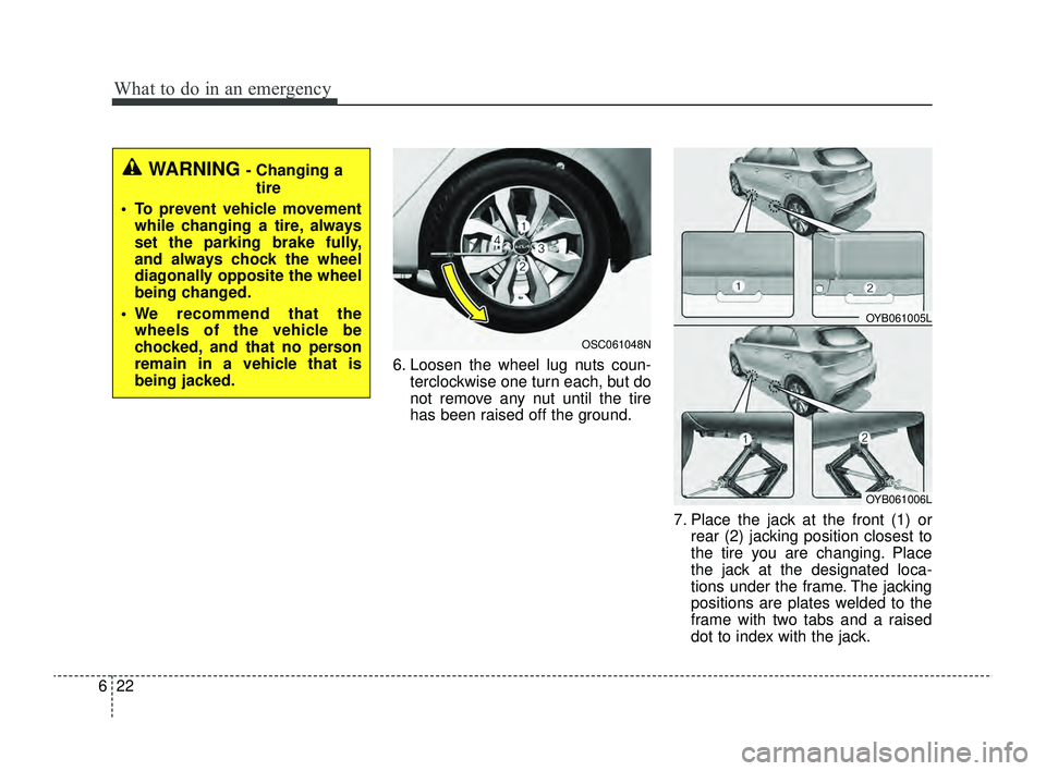 KIA RIO 2022  Owners Manual What to do in an emergency
22
6
6. Loosen the wheel lug nuts coun-
terclockwise one turn each, but do
not remove any nut until the tire
has been raised off the ground.
7. Place the jack at the front (