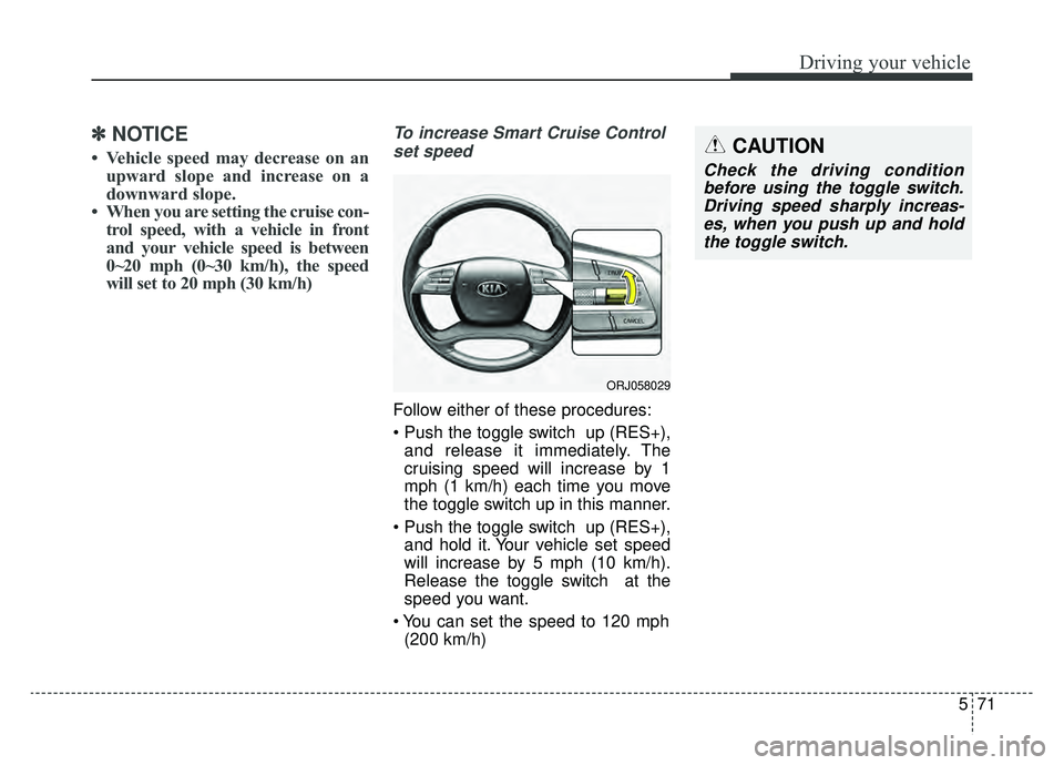 KIA K900 2019  Owners Manual 571
Driving your vehicle
✽ ✽NOTICE
• Vehicle speed may decrease on an
upward slope and increase on a
downward slope.
• When you are setting the cruise con- trol speed, with a vehicle in front
