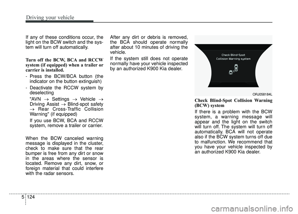 KIA K900 2019 Owners Manual Driving your vehicle
124
5
If any of these conditions occur, the
light on the BCW switch and the sys-
tem will turn off automatically.
Turn off the BCW, BCA and RCCW
system (if equipped) when a traile KIA K900 2019 Owners Manual Driving your vehicle
124
5
If any of these conditions occur, the
light on the BCW switch and the sys-
tem will turn off automatically.
Turn off the BCW, BCA and RCCW
system (if equipped) when a traile