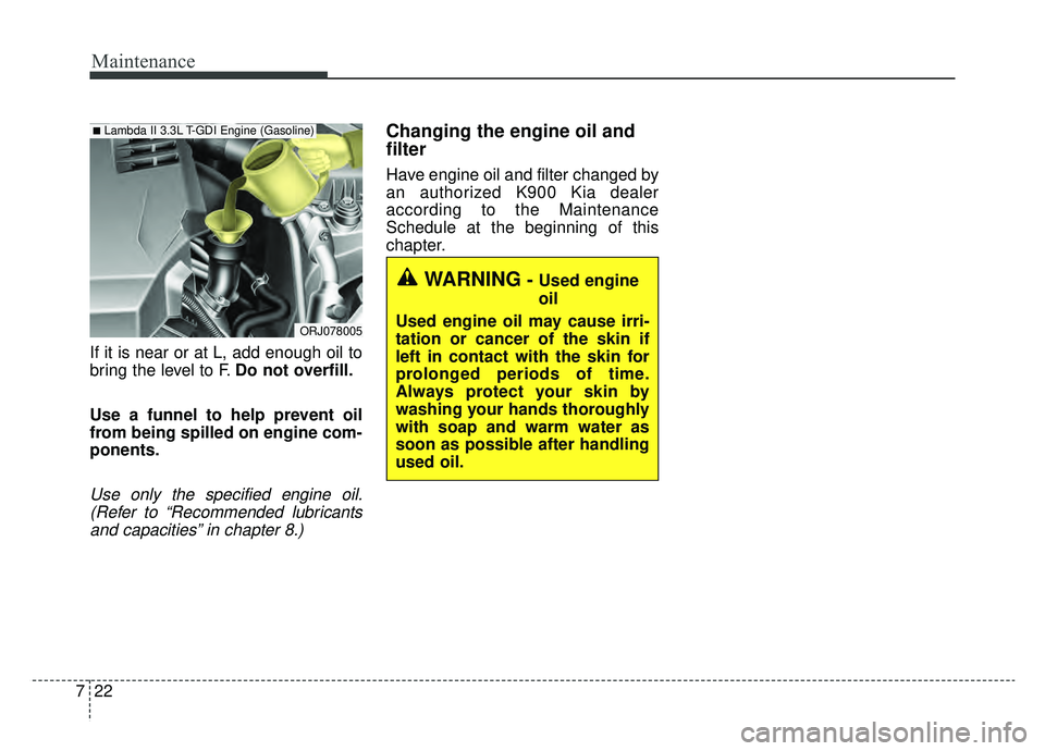 KIA K900 2019  Owners Manual Maintenance
22
7
If it is near or at L, add enough oil to
bring the level to F. Do not overfill.
Use a funnel to help prevent oil
from being spilled on engine com-
ponents.
Use only the specified engi
