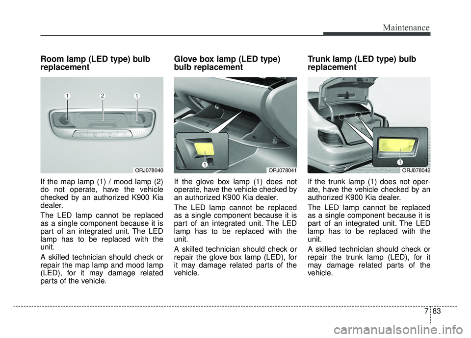 KIA K900 2019 Owners Manual 783
Maintenance
Room lamp (LED type) bulb
replacement
If the map lamp (1) / mood lamp (2)
do not operate, have the vehicle
checked by an authorized K900 Kia
dealer.
The LED lamp cannot be replaced
as KIA K900 2019 Owners Manual 783
Maintenance
Room lamp (LED type) bulb
replacement
If the map lamp (1) / mood lamp (2)
do not operate, have the vehicle
checked by an authorized K900 Kia
dealer.
The LED lamp cannot be replaced
as