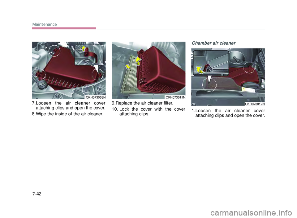 KIA K900 2017  Owners Manual 7-42
Maintenance
7.Loosen the air cleaner coverattaching clips and open the cover.
8.Wipe the inside of the air cleaner. 9.Replace the air cleaner filter. 
10. Lock the cover with the cover
attaching 