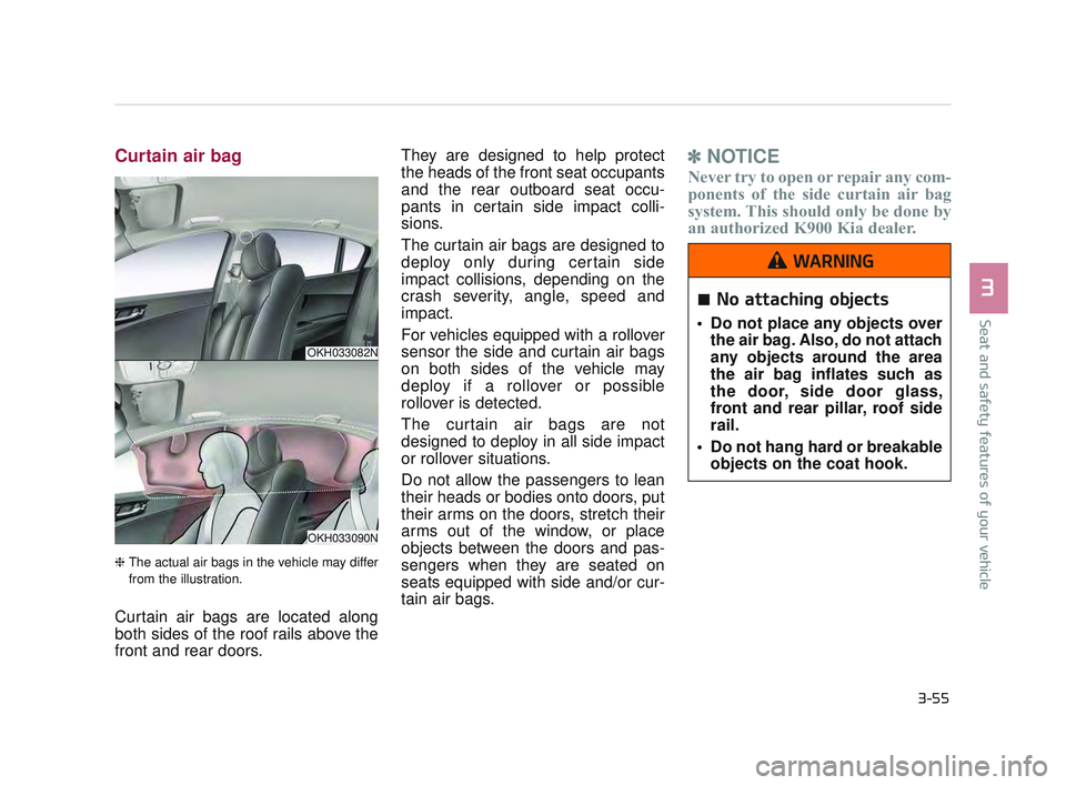 KIA K900 2017 Owners Manual Seat and safety features of your vehicle
3
3-55
Curtain air bag
❈The actual air bags in the vehicle may differ
from the illustration.
Curtain air bags are located along
both sides of the roof rails KIA K900 2017 Owners Manual Seat and safety features of your vehicle
3
3-55
Curtain air bag
❈The actual air bags in the vehicle may differ
from the illustration.
Curtain air bags are located along
both sides of the roof rails