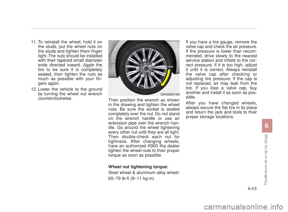 KIA K900 2016 Owners Manual What to do in an emergency
6
6-23
11. To reinstall the wheel, hold it onthe studs, put the wheel nuts on
the studs and tighten them finger
tight. The nuts should be installed
with their tapered small KIA K900 2016 Owners Manual What to do in an emergency
6
6-23
11. To reinstall the wheel, hold it onthe studs, put the wheel nuts on
the studs and tighten them finger
tight. The nuts should be installed
with their tapered small
