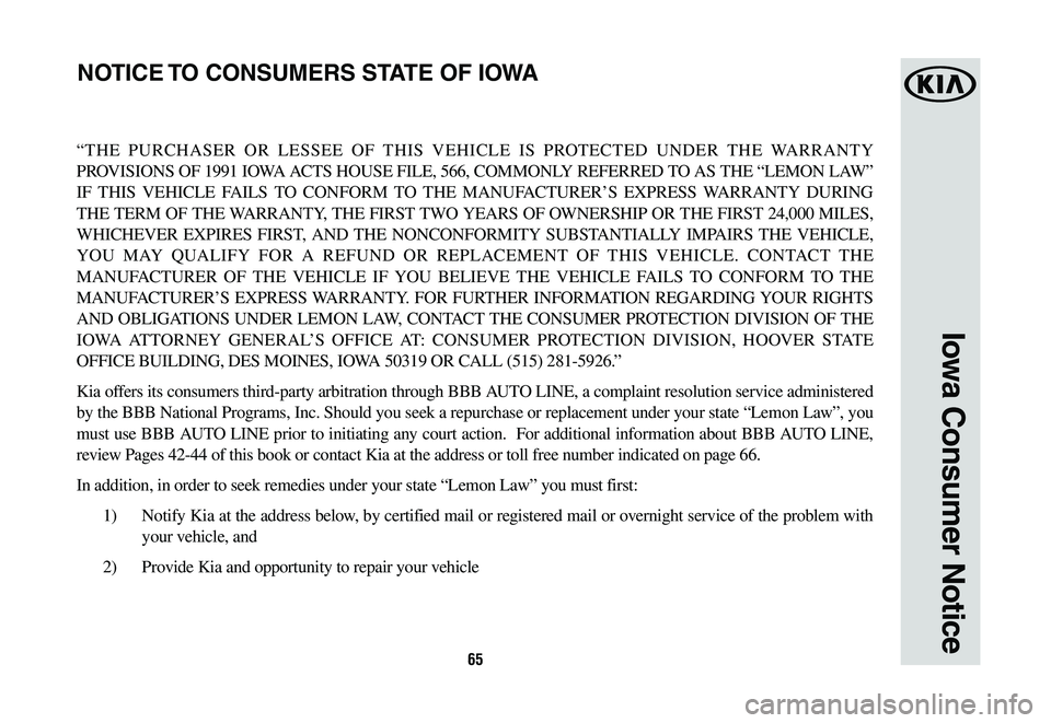 KIA OPTIMA PHEV 2020 Warranty and Consumer Information Guide 65
Iowa Consumer Notice
“THE PURCHASER OR LESSEE OF THIS VEHICLE IS PROTECTED UNDER THE WARRANTY
PROVISIONS OF 1991 IOWA ACTS HOUSE FILE, 566, COMMONLY REFERRED TO AS THE “LEMON LAW”
IF THIS V KIA OPTIMA PHEV 2020 Warranty and Consumer Information Guide 65
Iowa Consumer Notice
“THE PURCHASER OR LESSEE OF THIS VEHICLE IS PROTECTED UNDER THE WARRANTY
PROVISIONS OF 1991 IOWA ACTS HOUSE FILE, 566, COMMONLY REFERRED TO AS THE “LEMON LAW”
IF THIS V