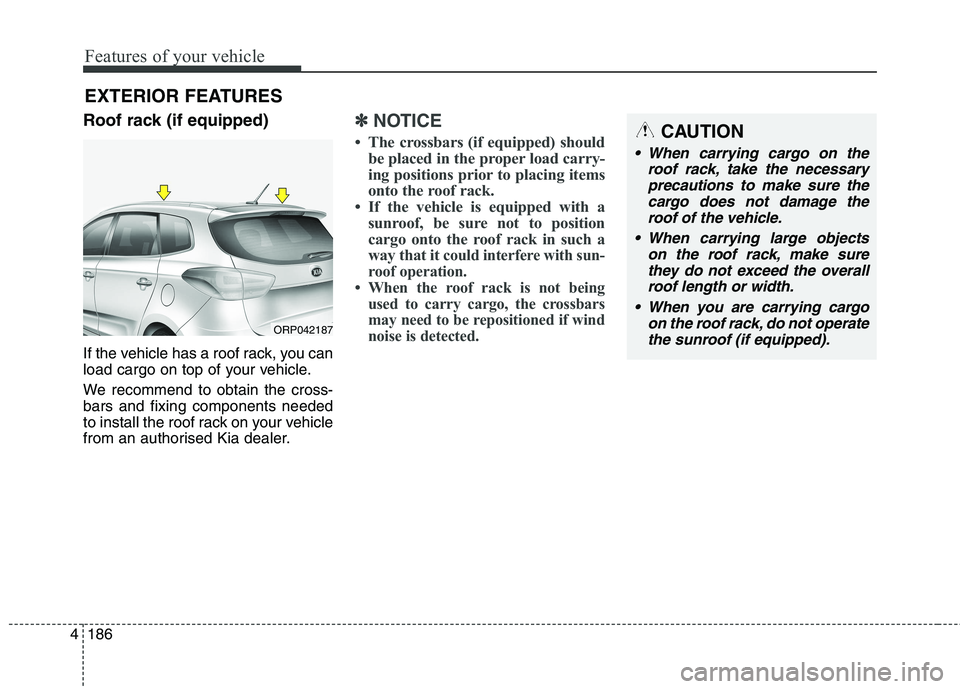 KIA CARENS RHD 2017  Owners Manual Features of your vehicle
186
4
EXTERIOR FEATURES
Roof rack (if equipped) 
If the vehicle has a roof rack, you can 
load cargo on top of your vehicle. 
We recommend to obtain the cross- bars and fixing