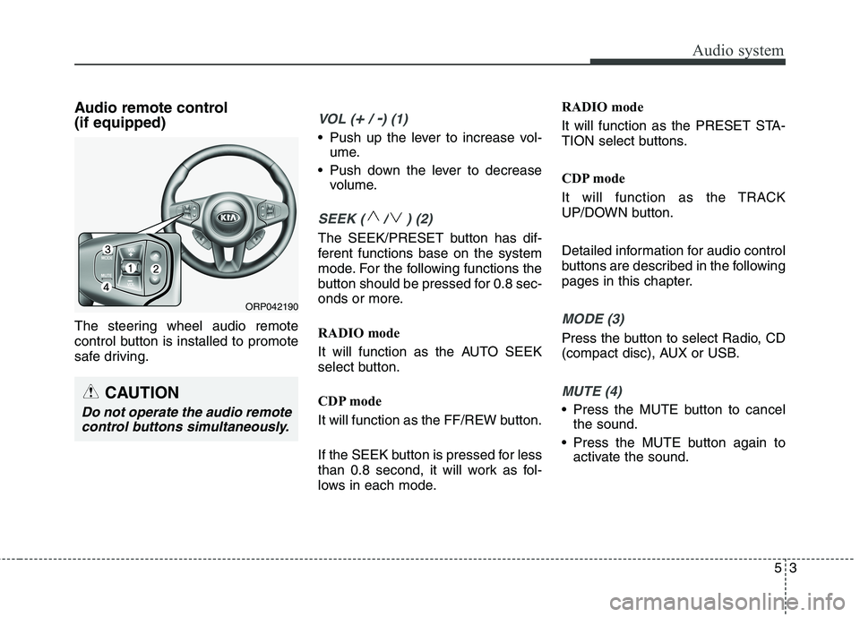 KIA CARENS RHD 2017  Owners Manual 53
Audio system
Audio remote control  (if equipped)  
The steering wheel audio remote 
control button is installed to promote
safe driving.VOL (+/ -) (1)
• Push up the lever to increase vol-ume.
 Pu