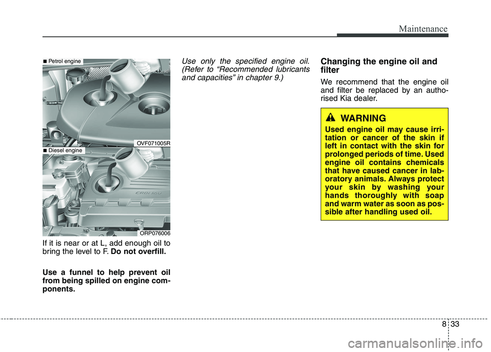 KIA CARENS RHD 2017  Owners Manual 833
Maintenance
If it is near or at L, add enough oil to 
bring the level to F.Do not overfill.
Use a funnel to help prevent oil
from being spilled on engine com-ponents.
Use only the specified engine