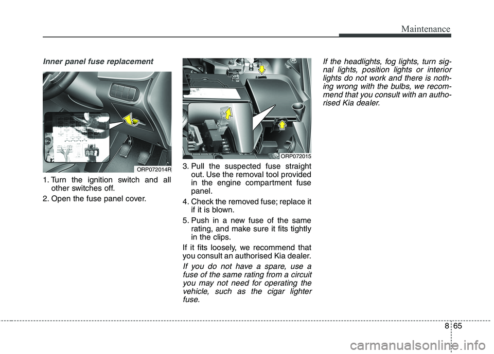 KIA CARENS RHD 2017  Owners Manual 865
Maintenance
Inner panel fuse replacement
1. Turn the ignition switch and allother switches off.
2. Open the fuse panel cover. 3. Pull the suspected fuse straight
out. Use the removal tool provided