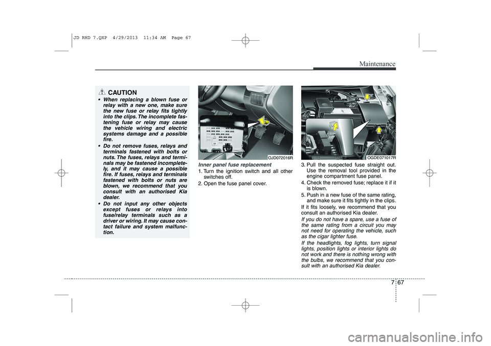 KIA CEED 2014  Owners Manual 767
Maintenance
Inner panel fuse replacement
1. Turn the ignition switch and all otherswitches off.
2. Open the fuse panel cover. 3. Pull the suspected fuse straight out.
Use the removal tool provided