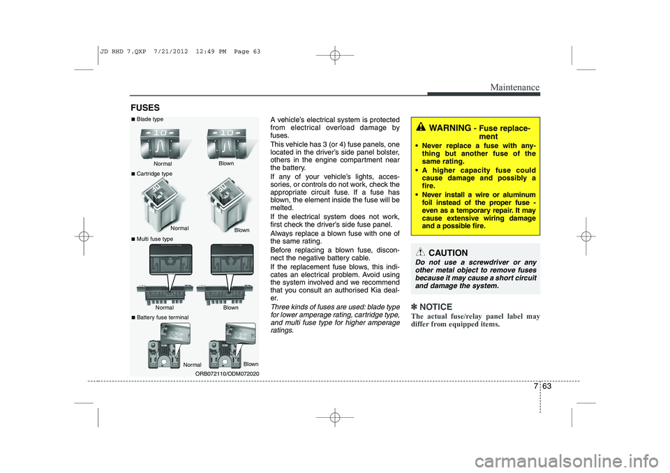 KIA CEED 2013  Owners Manual 763
Maintenance
FUSESA vehicle’s electrical system is protected 
from electrical overload damage by
fuses. 
This vehicle has 3 (or 4) fuse panels, one 
located in the driver’s side panel bolster,
