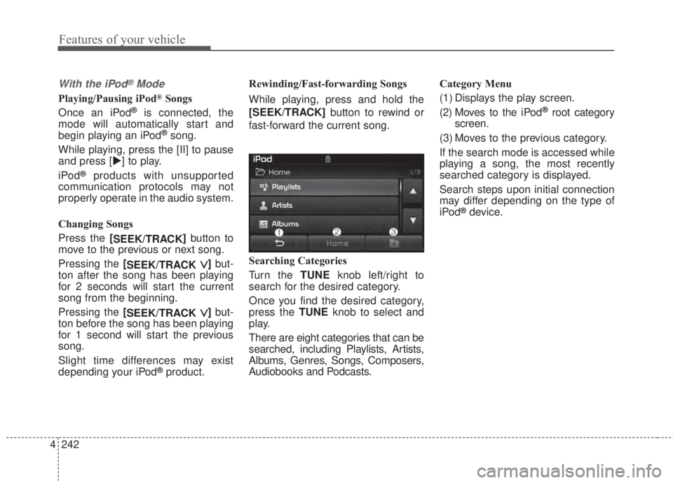 KIA FORTE KOUP 2017 Owners Manual 4 242
Features of your vehicle
With the iPod®Mode
Playing/Pausing iPod®Songs
Once an iPod
®is connected, the
mode will automatically start and
begin playing an iPod
®song.
While playing, press the KIA FORTE KOUP 2017 Owners Manual 4 242
Features of your vehicle
With the iPod®Mode
Playing/Pausing iPod®Songs
Once an iPod
®is connected, the
mode will automatically start and
begin playing an iPod
®song.
While playing, press the