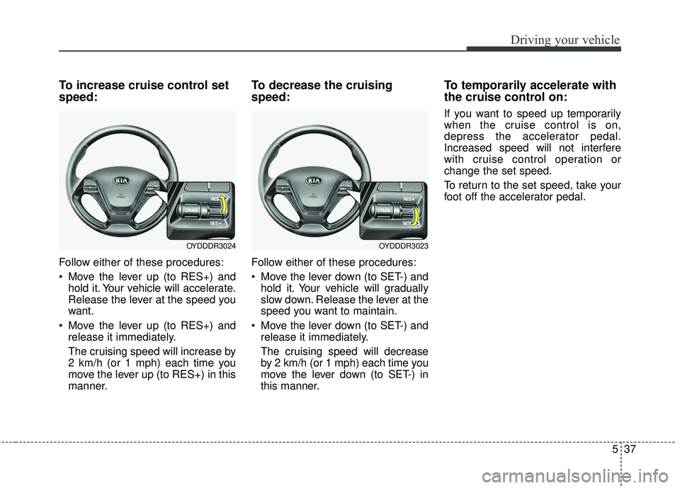 KIA FORTE KOUP 2016 Owners Manual 537
Driving your vehicle
To increase cruise control set
speed:
Follow either of these procedures:
Move the lever up (to RES+) andhold it. Your vehicle will accelerate.
Release the lever at the speed KIA FORTE KOUP 2016 Owners Manual 537
Driving your vehicle
To increase cruise control set
speed:
Follow either of these procedures:
Move the lever up (to RES+) andhold it. Your vehicle will accelerate.
Release the lever at the speed
