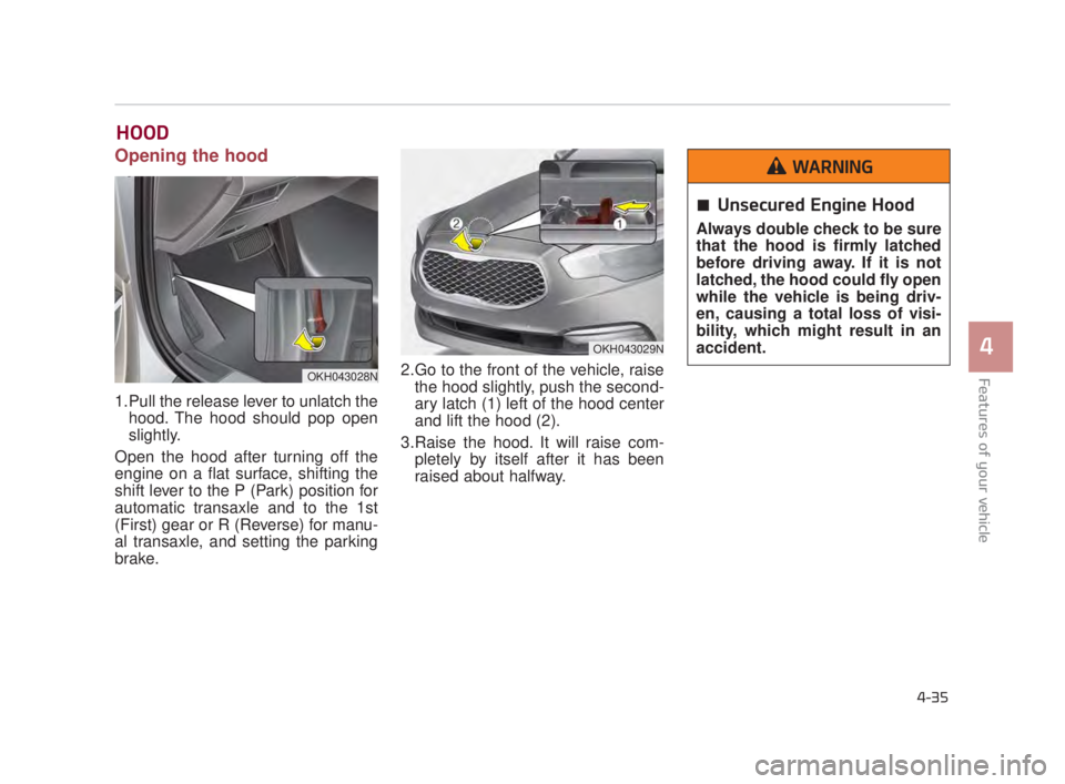 KIA K900 2018  Owners Manual Features of your vehicle
4
4-35
HOOD 
Opening the hood 
1.Pull the release lever to unlatch thehood. The hood should pop open
slightly.
Open the hood after turning off the
engine on a flat surface, sh