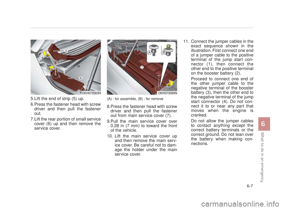 KIA K900 2018  Owners Manual 5.Lift the end of strip (5) up.
6.Press the fastener head with screwdriver and then pull the fastener
out.
7.Lift the rear portion of small service cover (6) up and then remove the
service cover.(A) :