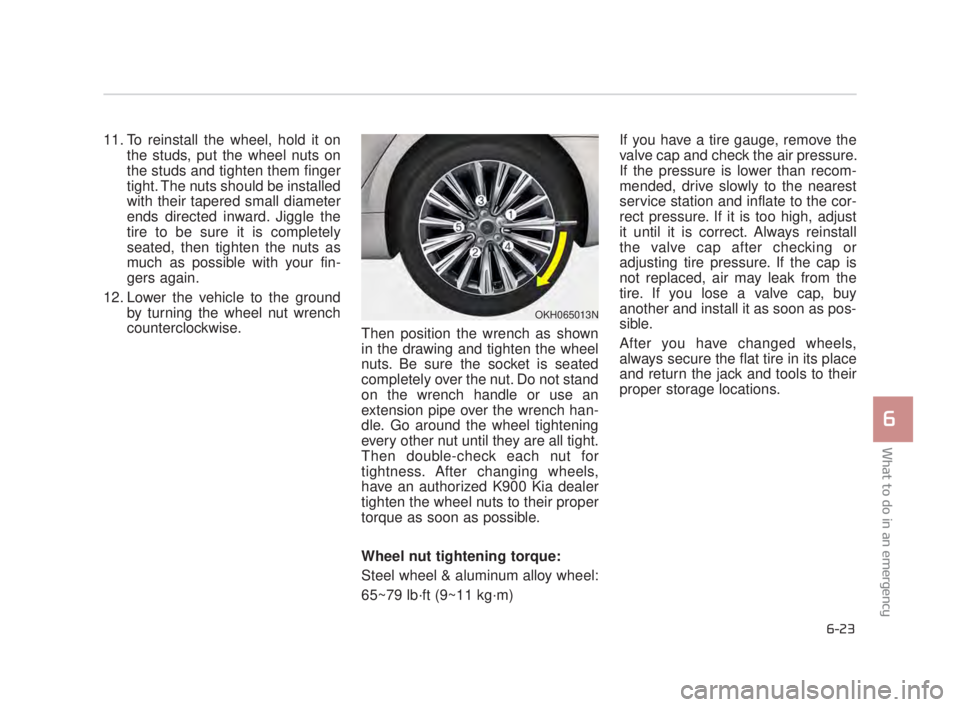 KIA K900 2018  Owners Manual What to do in an emergency
6
6-23
11. To reinstall the wheel, hold it onthe studs, put the wheel nuts on
the studs and tighten them finger
tight. The nuts should be installed
with their tapered small 