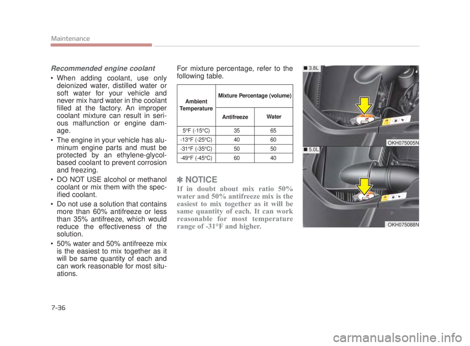 KIA K900 2018  Owners Manual Recommended engine coolant
 When adding coolant, use onlydeionized water, distilled water or
soft water for your vehicle and
never mix hard water in the coolant
filled at the factory. An improper
cool