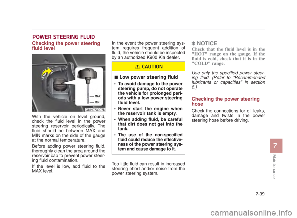 KIA K900 2018  Owners Manual Maintenance
7
7-39
POWER STEERING FLUID
Checking the power steering
fluid level  
With the vehicle on level ground,
check the fluid level in the power
steering reservoir periodically. The
fluid should