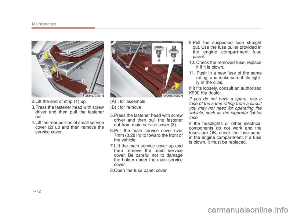 KIA K900 2018  Owners Manual 7-72
Maintenance
2.Lift the end of strip (1) up.
3.Press the fastener head with screwdriver and then pull the fastener
out.
4.Lift the rear portion of small service cover (2) up and then remove the
se
