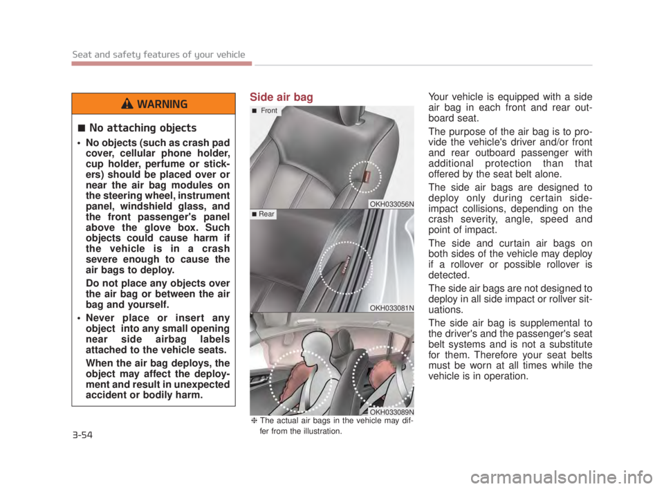 KIA K900 2018  Owners Manual 3-54
Seat and safety features of your vehicle
Side air bagYour vehicle is equipped with a side
air bag in each front and rear out-
board seat.
The purpose of the air bag is to pro-
vide the vehicles 
