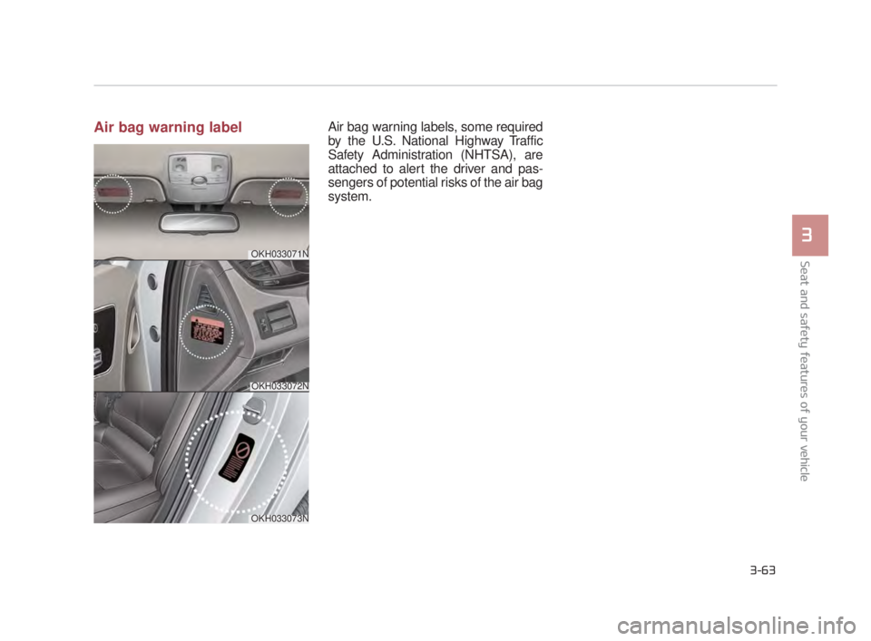KIA K900 2018  Owners Manual Seat and safety features of your vehicle
3
3-63
Air bag warning labelAir bag warning labels, some required
by the U.S. National Highway Traffic
Safety Administration (NHTSA), are
attached to alert the