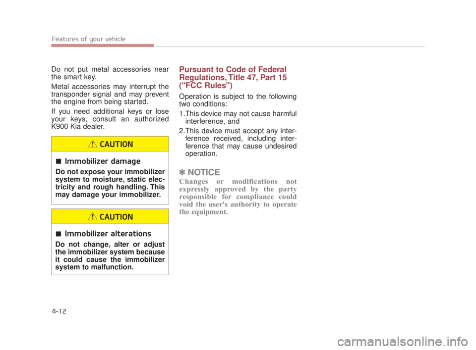 KIA K900 2018  Owners Manual Features of your vehicle
4-12
Do not put metal accessories near
the smart key.
Metal accessories may interrupt the
transponder signal and may prevent
the engine from being started.
If you need additio