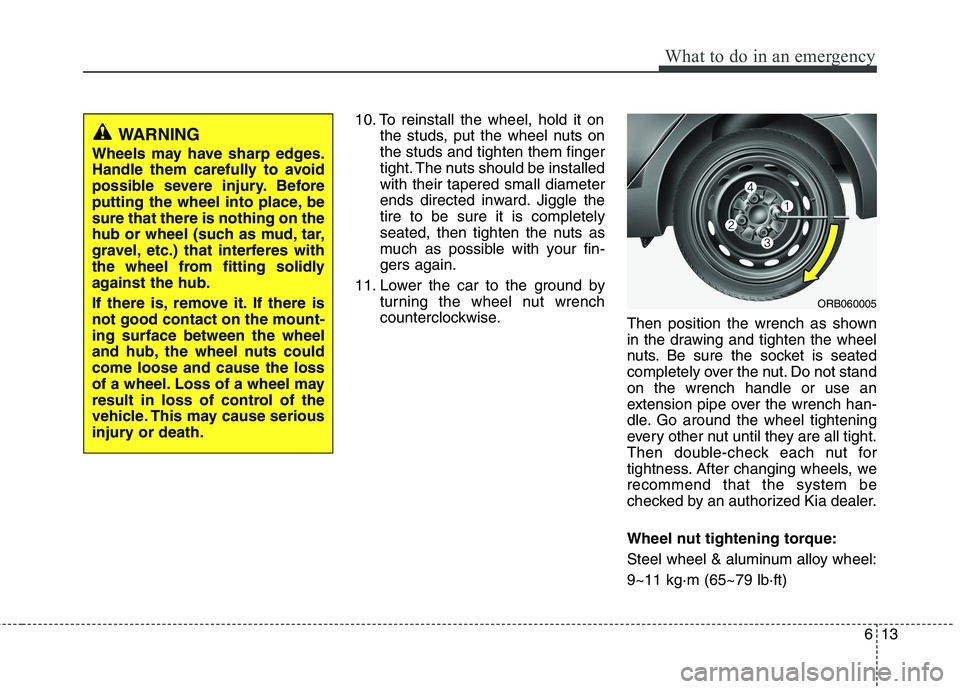 KIA PICANTO 2017 Owners Manual 613
What to do in an emergency
10. To reinstall the wheel, hold it onthe studs, put the wheel nuts on the studs and tighten them finger
tight. The nuts should be installedwith their tapered small diam KIA PICANTO 2017 Owners Manual 613
What to do in an emergency
10. To reinstall the wheel, hold it onthe studs, put the wheel nuts on the studs and tighten them finger
tight. The nuts should be installedwith their tapered small diam