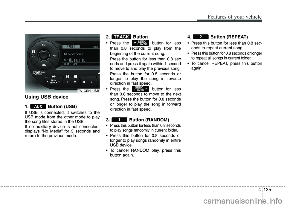 KIA PICANTO 2012 Owners Manual 4135
Features of your vehicle
Using USB device
1. Button (USB)
If USB is connected, it switches to the
USB mode from the other mode to play
the song files stored in the USB.
If no auxiliary device KIA PICANTO 2012 Owners Manual 4135
Features of your vehicle
Using USB device
1. Button (USB)
If USB is connected, it switches to the
USB mode from the other mode to play
the song files stored in the USB.
If no auxiliary device