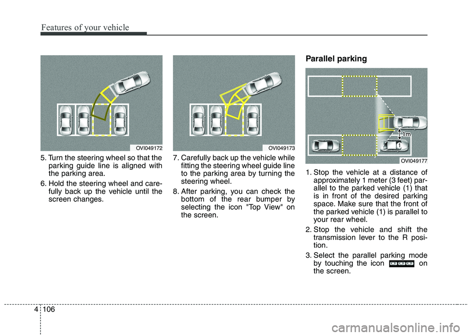 KIA QUORIS 2013  Owners Manual Features of your vehicle
106
4
5. Turn the steering wheel so that the
parking guide line is aligned with 
the parking area.
6. Hold the steering wheel and care- fully back up the vehicle until the
scr
