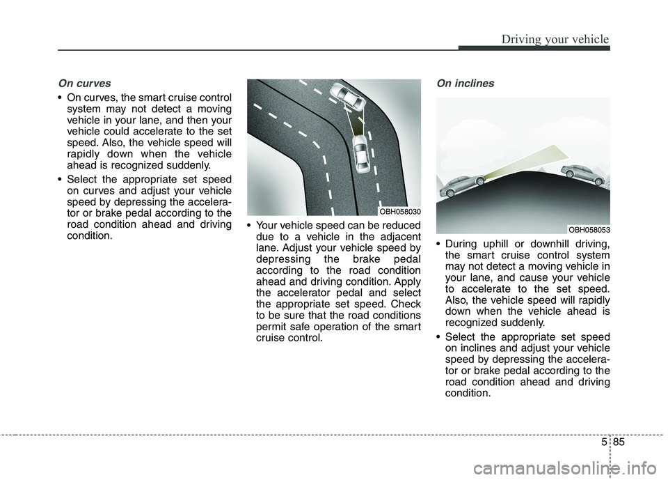 KIA QUORIS 2017  Owners Manual 585
Driving your vehicle
On curves
 On curves, the smart cruise controlsystem may not detect a moving 
vehicle in your lane, and then your
vehicle could accelerate to the set
speed. Also, the vehicle 