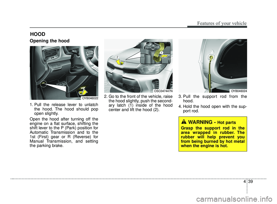 KIA RIO HATCHBACK 2019  Owners Manual 439
Features of your vehicle
Opening the hood 
1. Pull the release lever to unlatchthe hood. The hood should pop
open slightly.
Open the hood after turning off the
engine on a flat surface, shifting t