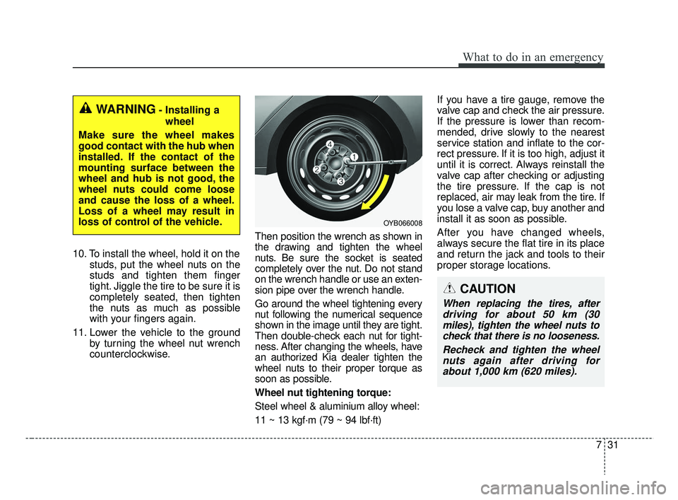 KIA RIO HATCHBACK 2019  Owners Manual 731
What to do in an emergency
10. To install the wheel, hold it on thestuds, put the wheel nuts on the
studs and tighten them finger
tight. Jiggle the tire to be sure it is
completely seated, then ti