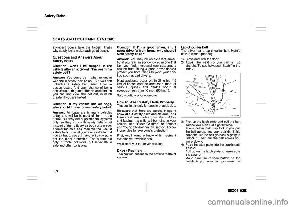 SUZUKI FORENZA 2007 Owners Manual 1-7 SEATS AND RESTRAINT SYSTEMS
85Z03-03E
strongest bones take the forces. That’s
why safety belts make such good sense.Questions and Answers About
Safety BeltsQuestion: Won’t I be trapped in the SUZUKI FORENZA 2007 Owners Manual 1-7 SEATS AND RESTRAINT SYSTEMS
85Z03-03E
strongest bones take the forces. That’s
why safety belts make such good sense.Questions and Answers About
Safety BeltsQuestion: Won’t I be trapped in the