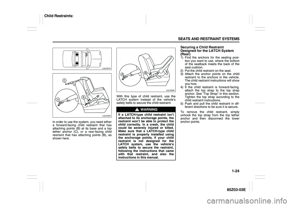 SUZUKI FORENZA 2007  Owners Manual 1-24 SEATS AND RESTRAINT SYSTEMS
85Z03-03E
In order to use the system, you need either
a forward-facing child restraint that has
attaching points (B) at its base and a top
tether anchor (C), or a rear