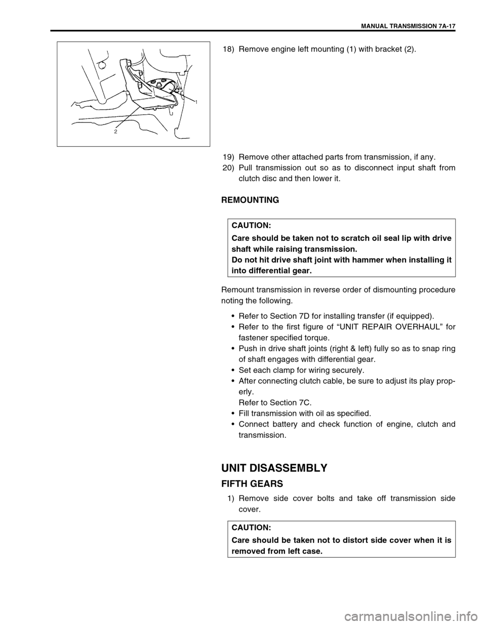 SUZUKI SWIFT 2000 1.G Transmission Service Workshop Manual MANUAL TRANSMISSION 7A-17
18) Remove engine left mounting (1) with bracket (2).
19) Remove other attached parts from transmission, if any.
20) Pull transmission out so as to disconnect input shaft fro SUZUKI SWIFT 2000 1.G Transmission Service Workshop Manual MANUAL TRANSMISSION 7A-17
18) Remove engine left mounting (1) with bracket (2).
19) Remove other attached parts from transmission, if any.
20) Pull transmission out so as to disconnect input shaft fro