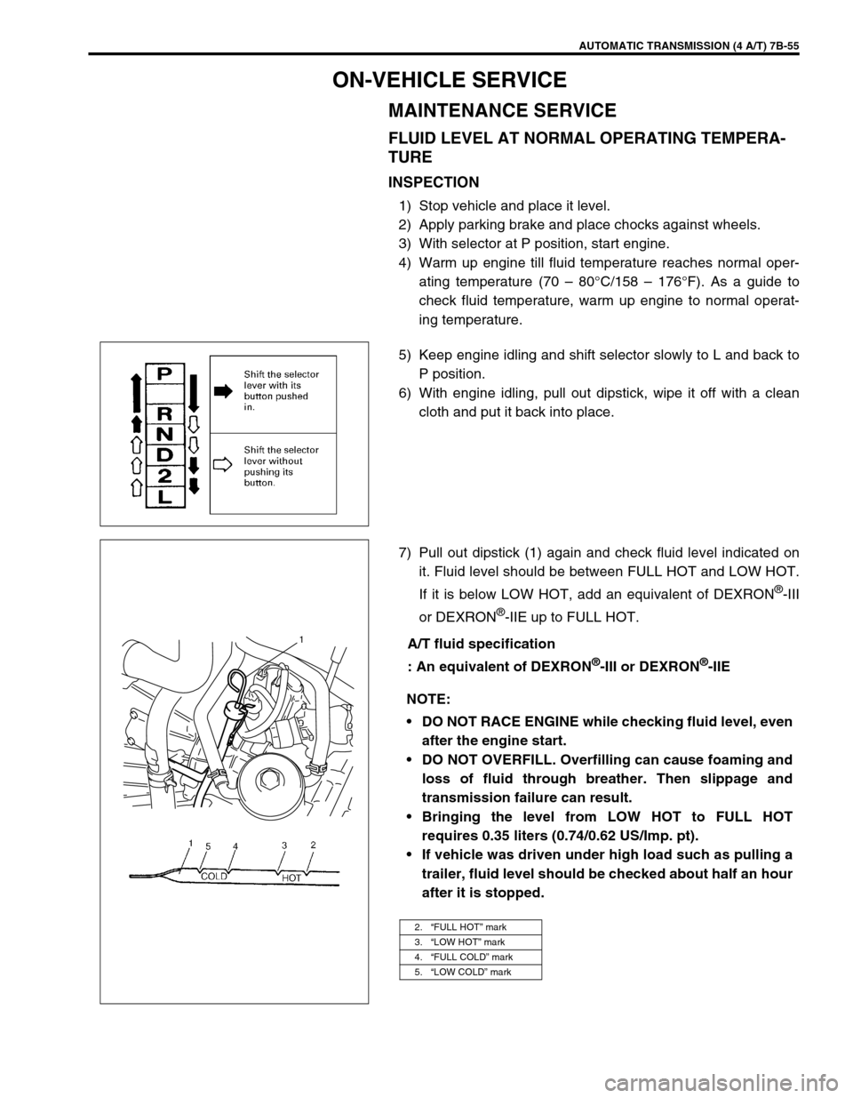 SUZUKI SWIFT 2000 1.G Transmission Service Workshop Manual AUTOMATIC TRANSMISSION (4 A/T) 7B-55
ON-VEHICLE SERVICE
MAINTENANCE SERVICE
FLUID LEVEL AT NORMAL OPERATING TEMPERA-
TURE
INSPECTION
1) Stop vehicle and place it level.
2) Apply parking brake and plac SUZUKI SWIFT 2000 1.G Transmission Service Workshop Manual AUTOMATIC TRANSMISSION (4 A/T) 7B-55
ON-VEHICLE SERVICE
MAINTENANCE SERVICE
FLUID LEVEL AT NORMAL OPERATING TEMPERA-
TURE
INSPECTION
1) Stop vehicle and place it level.
2) Apply parking brake and plac