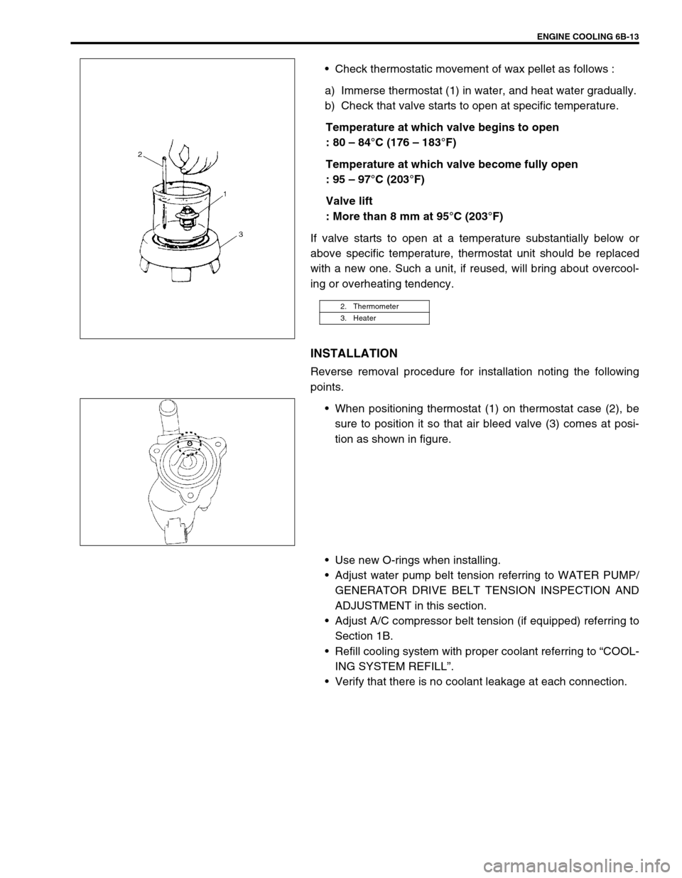 SUZUKI SWIFT 2000 1.G RG413 Service Workshop Manual ENGINE COOLING 6B-13
Check thermostatic movement of wax pellet as follows :
a) Immerse thermostat (1) in water, and heat water gradually.
b) Check that valve starts to open at specific temperature.
SUZUKI SWIFT 2000 1.G RG413 Service Workshop Manual ENGINE COOLING 6B-13
Check thermostatic movement of wax pellet as follows :
a) Immerse thermostat (1) in water, and heat water gradually.
b) Check that valve starts to open at specific temperature.