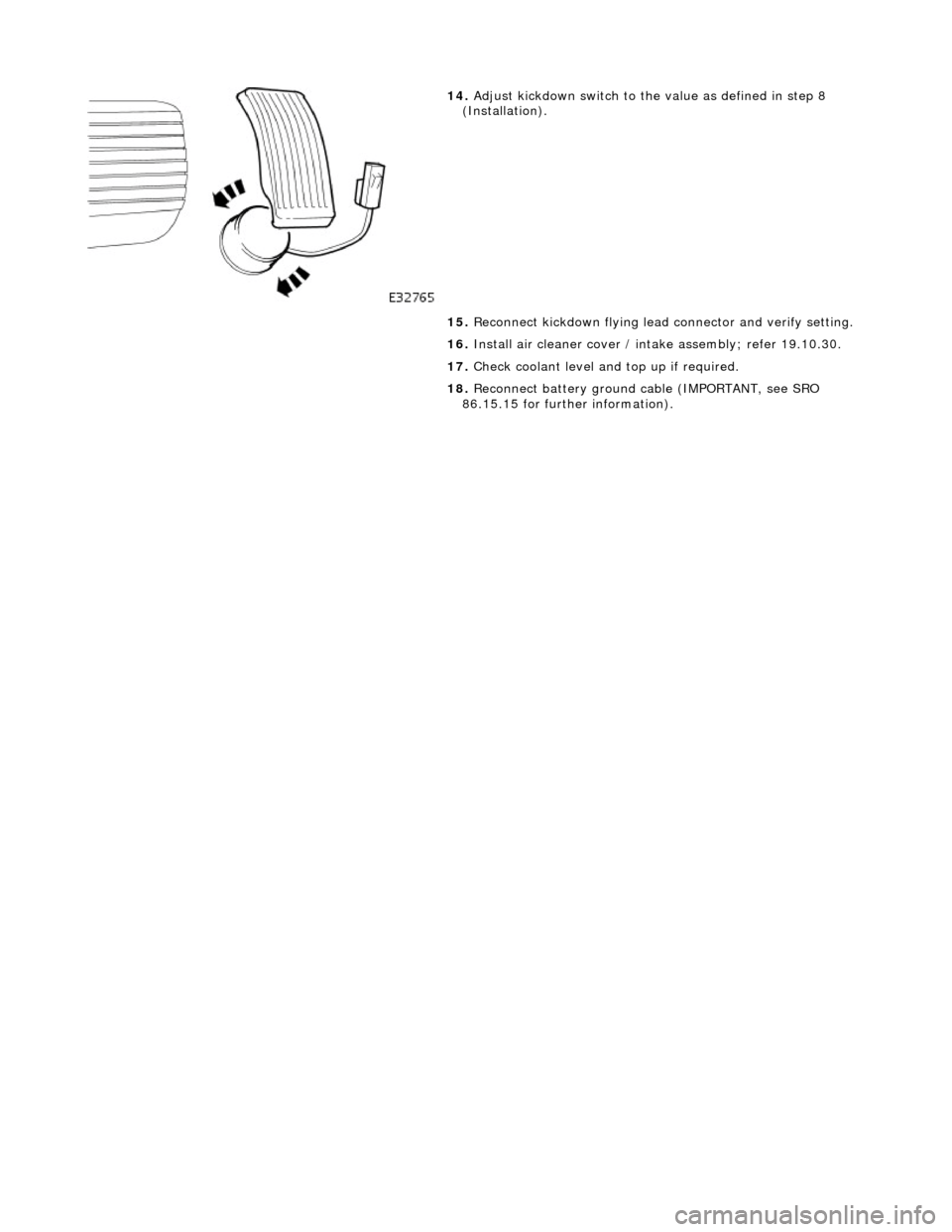 JAGUAR X308 1998 2.G Workshop Manual  
  
14
 . 
Adjust kickdown switch to th e value as defined in step 8 
(Installation). 
15.  Reconnect kickdown flying lead  connector and verify setting. 
16.  Install air cleaner cover / intake asse