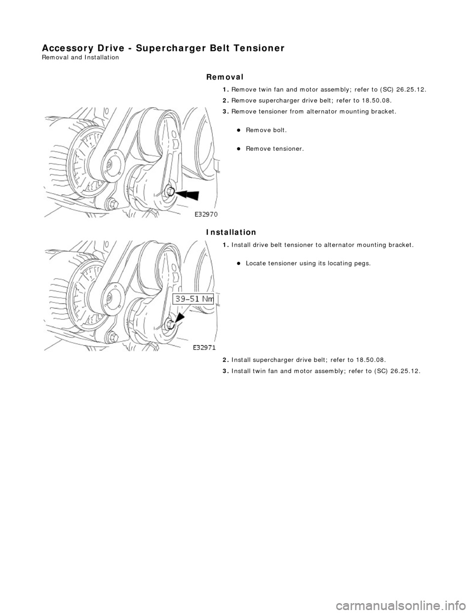 JAGUAR X308 1998 2.G Workshop Manual Accessory Drive - Supercharger B
 elt Tensioner 
Re
moval and Installation 
Remov

al 
Installation 
 
  1. 
R
 emove twin fan and motor asse
mbly; refer to (SC) 26.25.12. 
2.  Remove supercharger dri