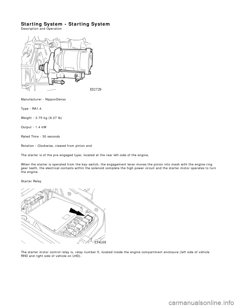 JAGUAR X308 1998 2.G Workshop Manual Starting System - Starting System 
Description and Operation
  
 
Manufacturer - NipponDenso 
Type - RA1.4. 
Weight - 3.75 kg (8.27 lb) 
Output - 1.4 kW 
Rated Time - 30 seconds 
Rotation - Clockwise,