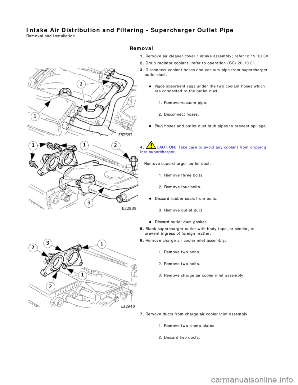 JAGUAR X308 1998 2.G Workshop Manual Intake Air Distribution and Filtering - Supercharger Outlet Pipe 
Remo
 val and Installation 
Remov
a
 l 
1. 
Re
 move air cleaner cover / intake
 assembly; refer to 19.10.30. 
2.  Drain radiator cool