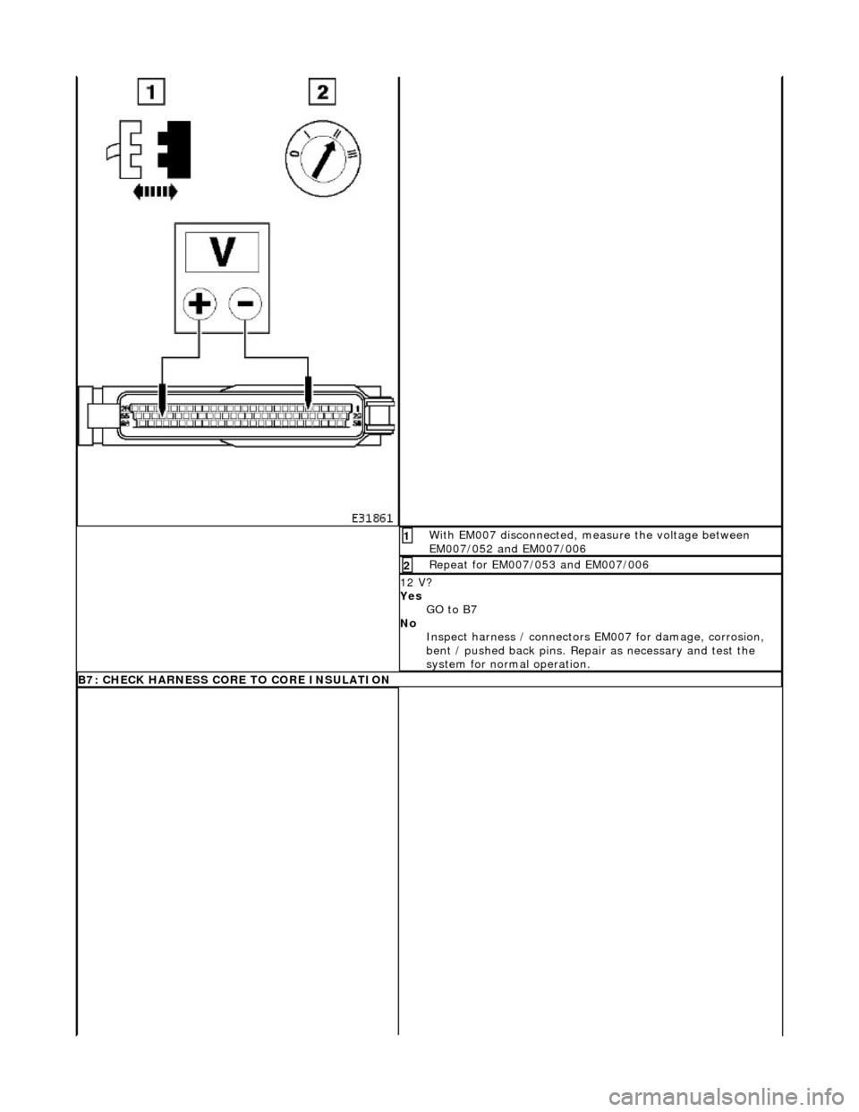 JAGUAR X308 1998 2.G Workshop Manual With EM007 disconnected, measure the voltage between 
EM007/052 and EM007/006 1 
Repeat for EM007/053 and EM007/006 2 
12 V? 
Yes GO to B7  
No  Inspect harness / connectors  EM007 for damage, corrosi