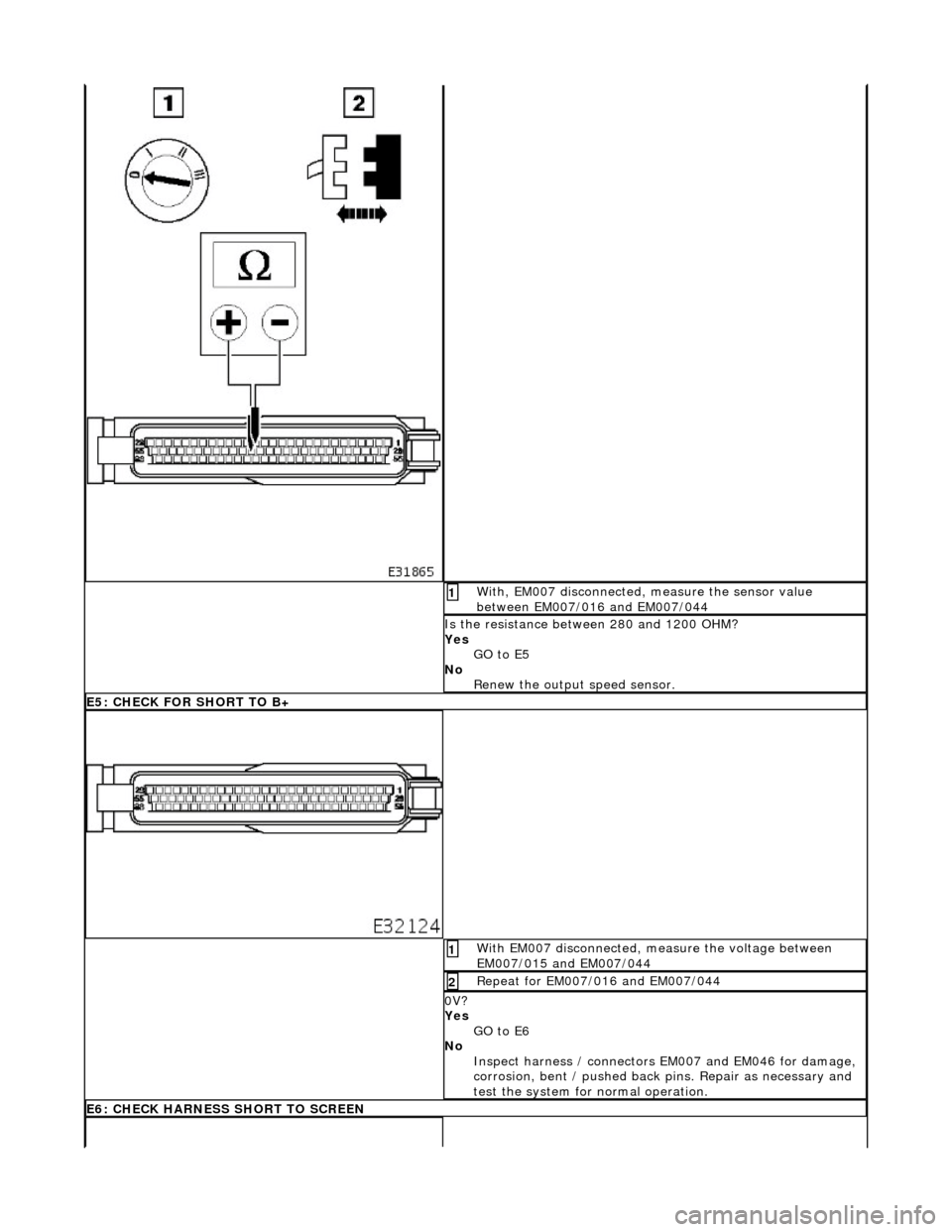 JAGUAR X308 1998 2.G Workshop Manual  With, EM007 disconnected, measure the sensor value 
between EM007/016 and EM007/044 1 
Is the resistance between 280 and 1200 OHM? 
Yes GO to E5  
No  Renew the output speed sensor. 
E5: CHECK FOR SH