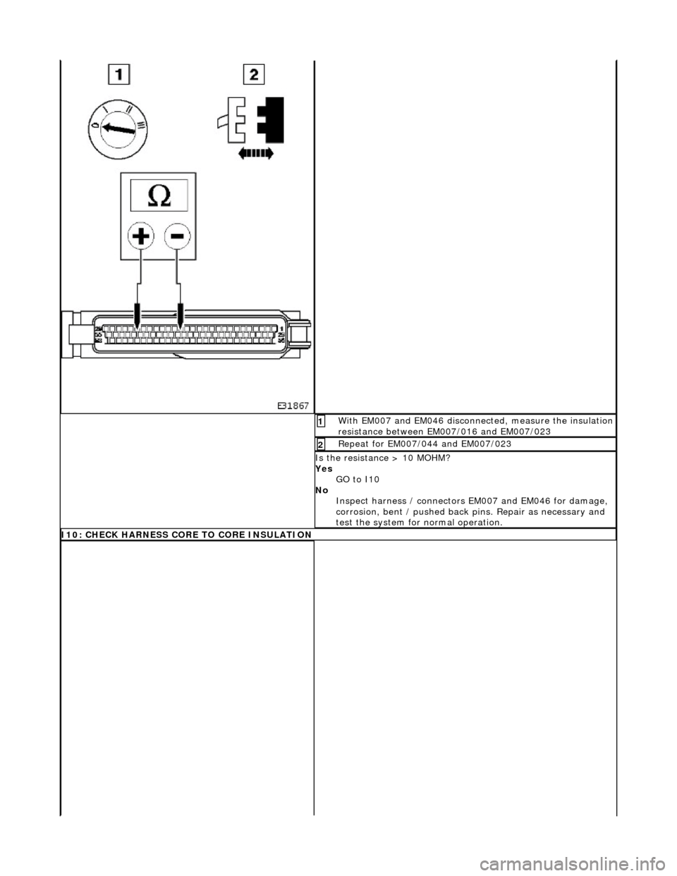 JAGUAR X308 1998 2.G Workshop Manual With EM007 and EM046 disconnected, measure the insulation 
resistance between EM007/016 and EM007/023 1 
Repeat for EM007/044 and EM007/023 2 
Is the resistance > 10 MOHM? 
Yes GO to I10  
No  Inspect
